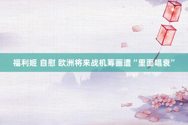 福利姬 自慰 欧洲将来战机筹画遭“里面唱衰”
