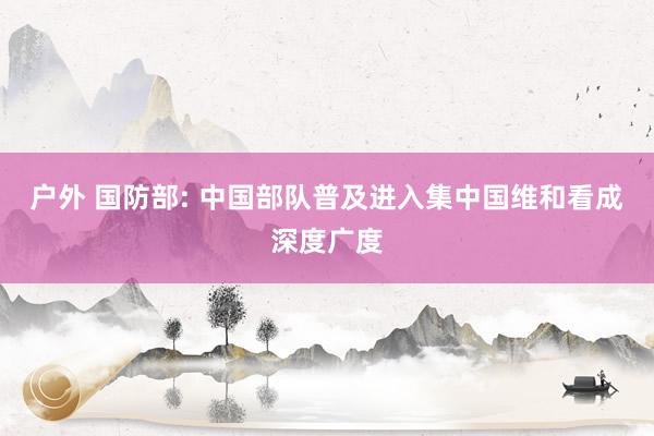 户外 国防部: 中国部队普及进入集中国维和看成深度广度