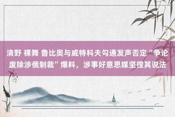 清野 裸舞 鲁比奥与威特科夫勾通发声否定“争论废除涉俄制裁”爆料，涉事好意思媒坚捏其说法