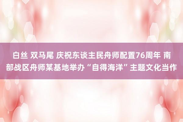 白丝 双马尾 庆祝东谈主民舟师配置76周年 南部战区舟师某基地举办“自得海洋”主题文化当作