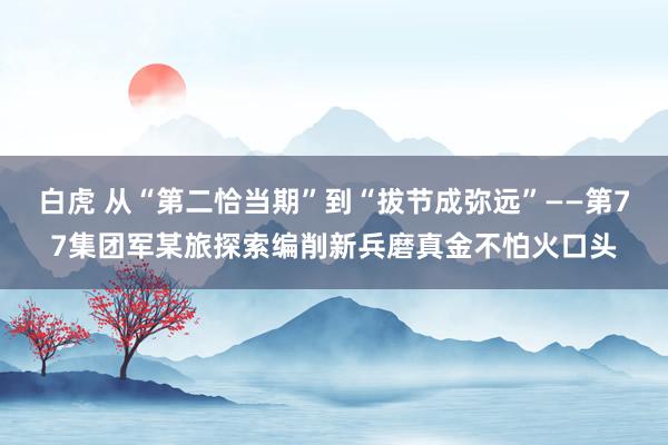 白虎 从“第二恰当期”到“拔节成弥远”——第77集团军某旅探索编削新兵磨真金不怕火口头