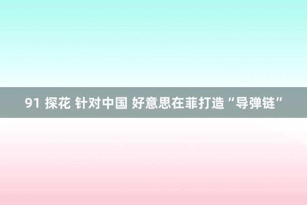 91 探花 针对中国 好意思在菲打造“导弹链”