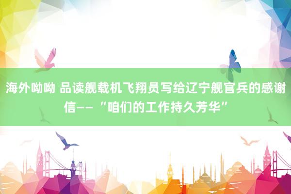 海外呦呦 品读舰载机飞翔员写给辽宁舰官兵的感谢信—— “咱们的工作持久芳华”