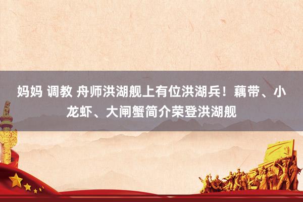 妈妈 调教 舟师洪湖舰上有位洪湖兵！藕带、小龙虾、大闸蟹简介荣登洪湖舰