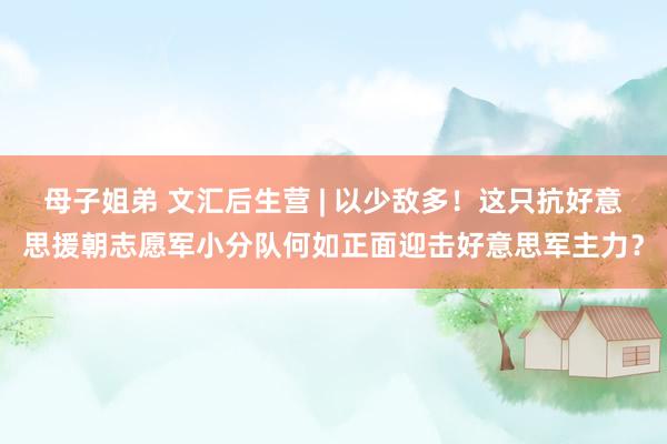 母子姐弟 文汇后生营 | 以少敌多！这只抗好意思援朝志愿军小分队何如正面迎击好意思军主力？
