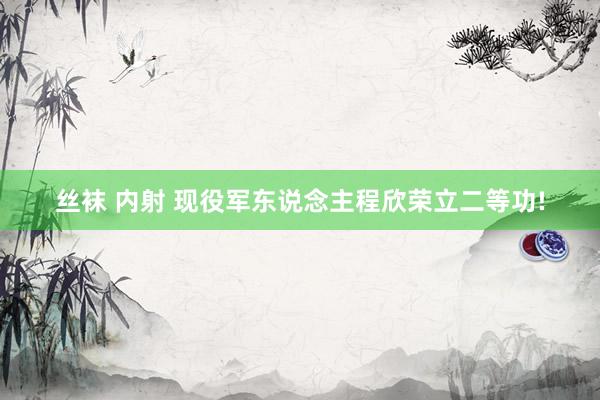 丝袜 内射 现役军东说念主程欣荣立二等功!