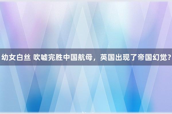 幼女白丝 吹嘘完胜中国航母，英国出现了帝国幻觉？