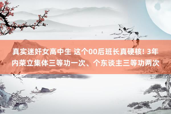 真实迷奸女高中生 这个00后班长真硬核! 3年内荣立集体三等功一次、个东谈主三等功两次