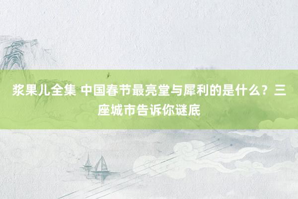 浆果儿全集 中国春节最亮堂与犀利的是什么？三座城市告诉你谜底