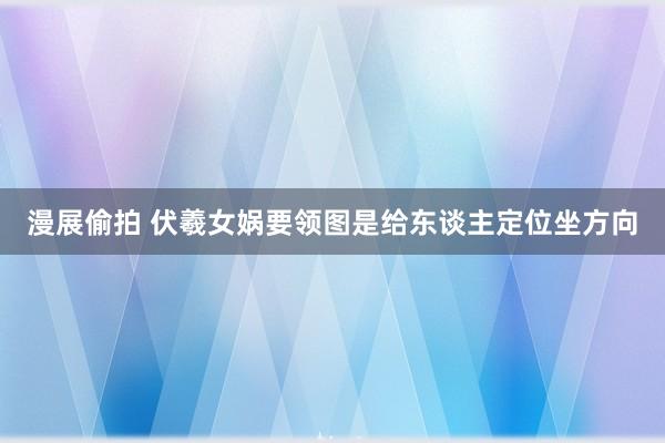 漫展偷拍 伏羲女娲要领图是给东谈主定位坐方向