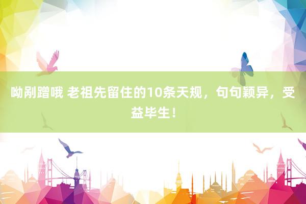 呦剐蹭哦 老祖先留住的10条天规，句句颖异，受益毕生！