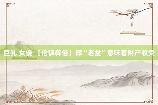 巨乳 女優 【伦镇葬俗】摔“老盆”意味着财产收受