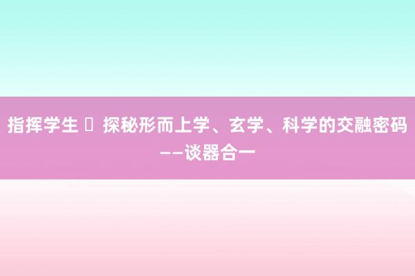 指挥学生 ​探秘形而上学、玄学、科学的交融密码——谈器合一