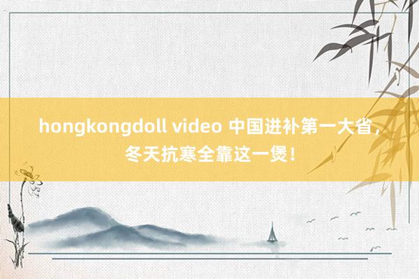 hongkongdoll video 中国进补第一大省，冬天抗寒全靠这一煲！