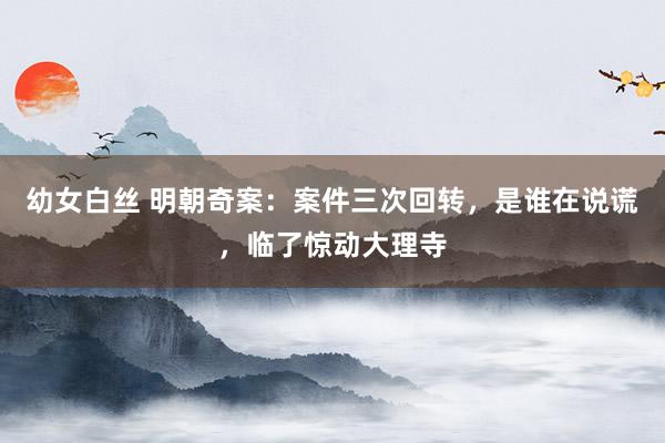 幼女白丝 明朝奇案：案件三次回转，是谁在说谎，临了惊动大理寺