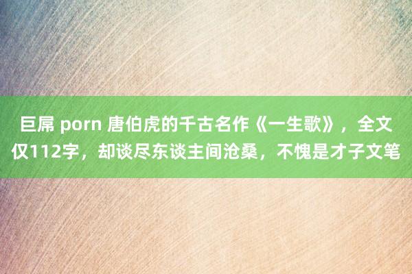 巨屌 porn 唐伯虎的千古名作《一生歌》，全文仅112字，却谈尽东谈主间沧桑，不愧是才子文笔
