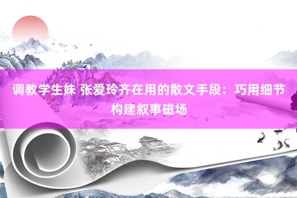 调教学生妹 张爱玲齐在用的散文手段：巧用细节构建叙事磁场