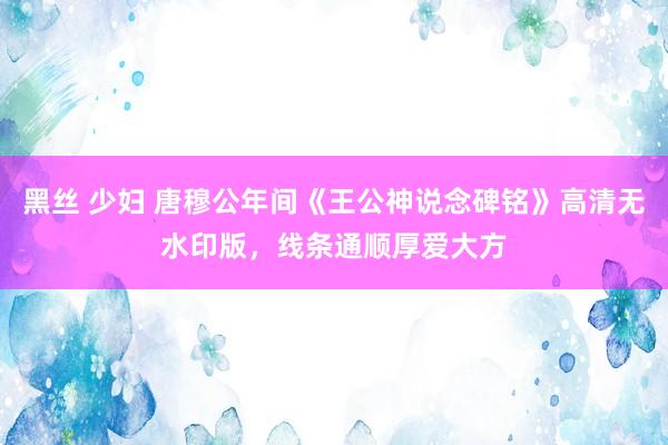 黑丝 少妇 唐穆公年间《王公神说念碑铭》高清无水印版，线条通顺厚爱大方