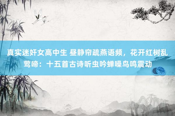 真实迷奸女高中生 昼静帘疏燕语频，花开红树乱莺啼：十五首古诗听虫吟蝉噪鸟鸣震动