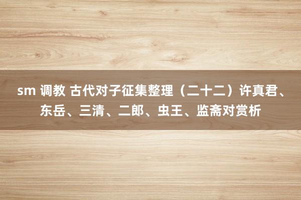 sm 调教 古代对子征集整理（二十二）许真君、东岳、三清、二郎、虫王、监斋对赏析