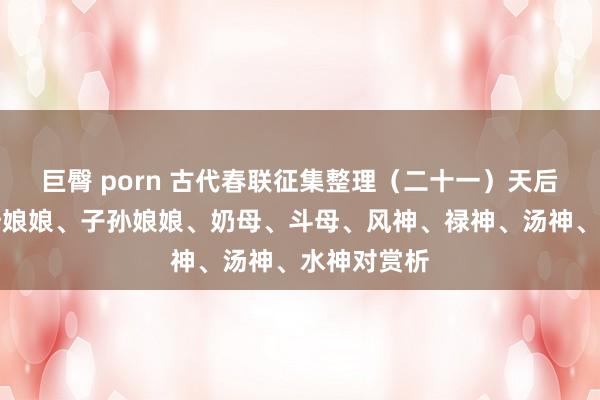 巨臀 porn 古代春联征集整理（二十一）天后圣母、王母娘娘、子孙娘娘、奶母、斗母、风神、禄神、汤神、水神对赏析