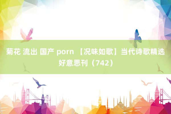菊花 流出 国产 porn 【况味如歌】当代诗歌精选好意思刊（742）