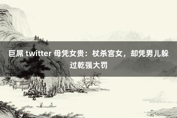 巨屌 twitter 母凭女贵：杖杀宫女，却凭男儿躲过乾强大罚