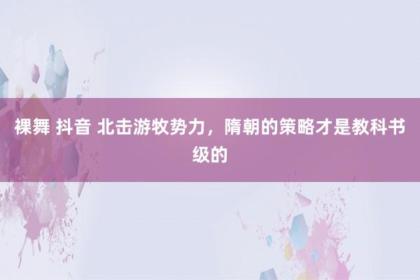 裸舞 抖音 北击游牧势力，隋朝的策略才是教科书级的