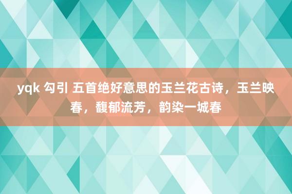 yqk 勾引 五首绝好意思的玉兰花古诗，玉兰映春，馥郁流芳，韵染一城春