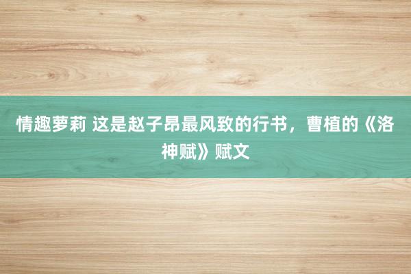 情趣萝莉 这是赵子昂最风致的行书，曹植的《洛神赋》赋文