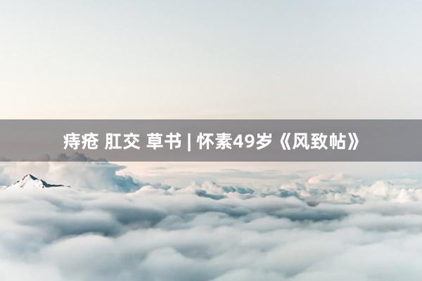 痔疮 肛交 草书 | 怀素49岁《风致帖》