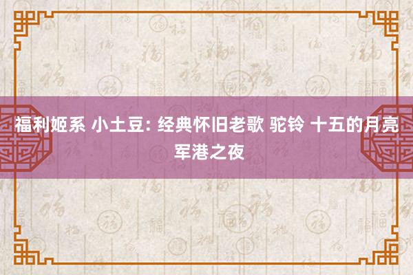 福利姬系 小土豆: 经典怀旧老歌 驼铃 十五的月亮 军港之夜