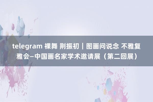 telegram 裸舞 荆振初｜图画问说念 不雅复雅会—中国画名家学术邀请展（第二回展）