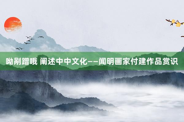 呦剐蹭哦 阐述中中文化——闻明画家付建作品赏识