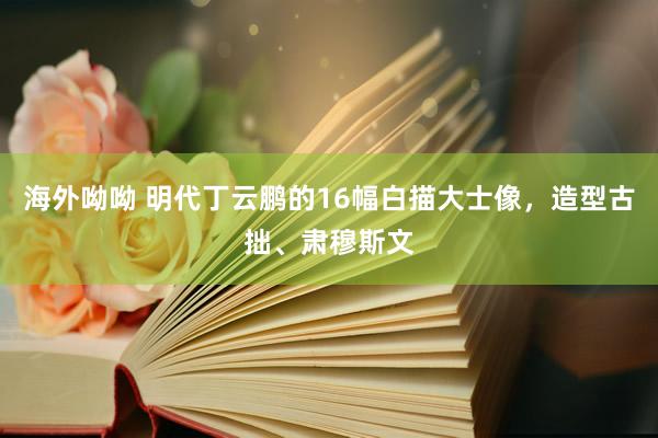海外呦呦 明代丁云鹏的16幅白描大士像，造型古拙、肃穆斯文