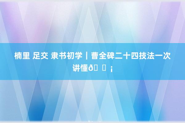 楠里 足交 隶书初学｜曹全碑二十四技法一次讲懂💡