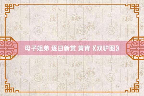 母子姐弟 逐日新赏 黄胄《双驴图》
