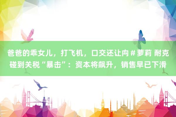 爸爸的乖女儿，打飞机，口交还让禸＃萝莉 耐克碰到关税“暴击”：资本将飙升，销售早已下滑