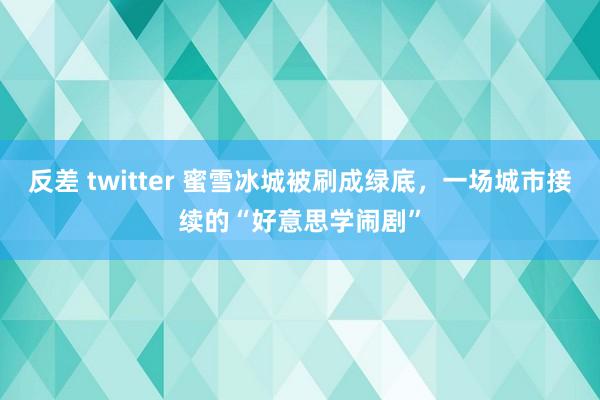 反差 twitter 蜜雪冰城被刷成绿底，一场城市接续的“好意思学闹剧”