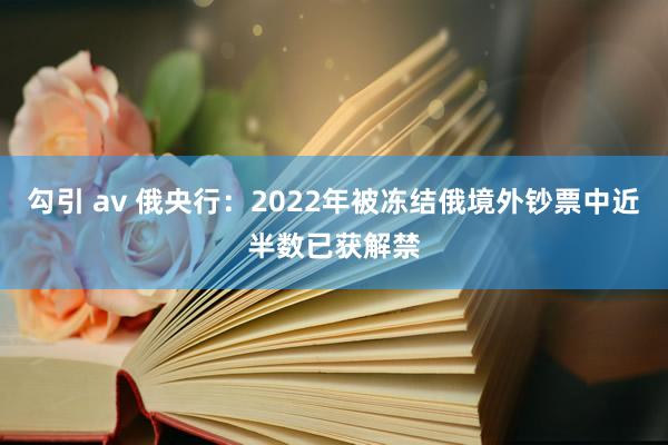 勾引 av 俄央行：2022年被冻结俄境外钞票中近半数已获解禁