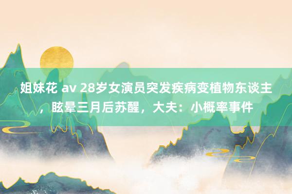 姐妹花 av 28岁女演员突发疾病变植物东谈主，眩晕三月后苏醒，大夫：小概率事件