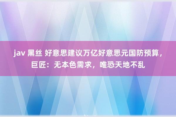 jav 黑丝 好意思建议万亿好意思元国防预算，巨匠：无本色需求，唯恐天地不乱