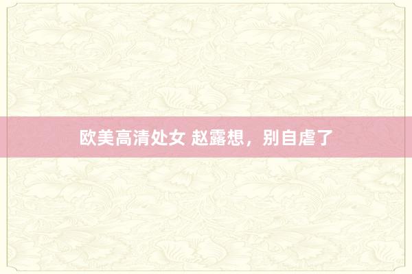 欧美高清处女 赵露想，别自虐了