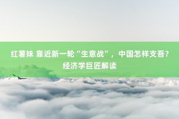 红薯妹 靠近新一轮“生意战”，中国怎样支吾？经济学巨匠解读