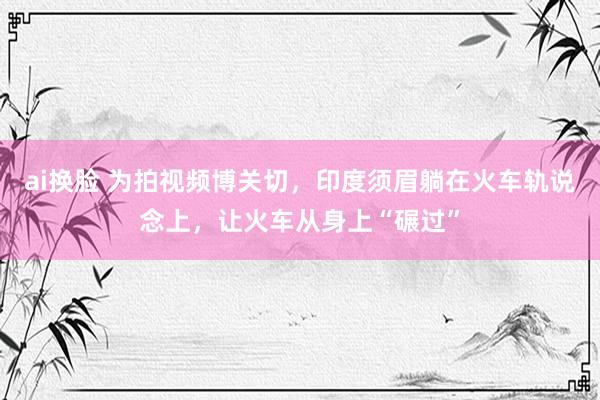 ai换脸 为拍视频博关切，印度须眉躺在火车轨说念上，让火车从身上“碾过”