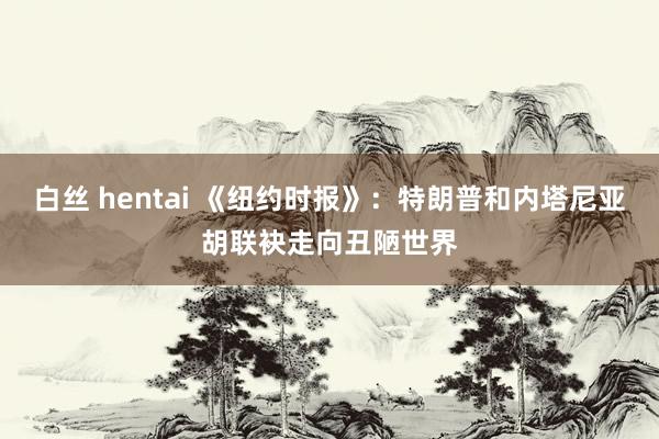 白丝 hentai 《纽约时报》：特朗普和内塔尼亚胡联袂走向丑陋世界