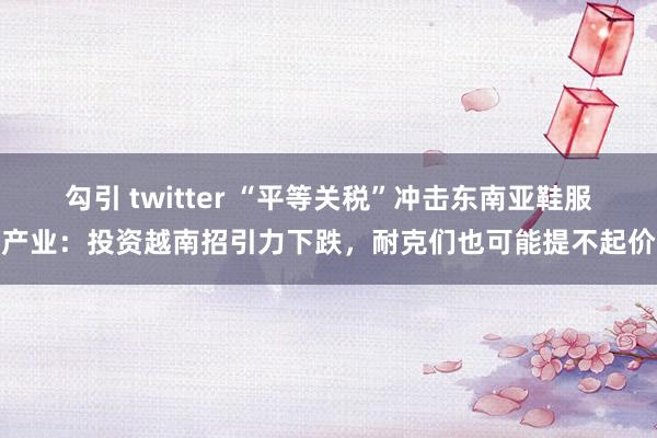勾引 twitter “平等关税”冲击东南亚鞋服产业：投资越南招引力下跌，耐克们也可能提不起价