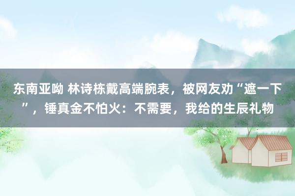 东南亚呦 林诗栋戴高端腕表，被网友劝“遮一下”，锤真金不怕火：不需要，我给的生辰礼物