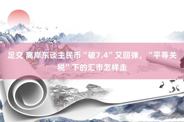 足交 离岸东谈主民币“破7.4”又回弹，“平等关税”下的汇市怎样走