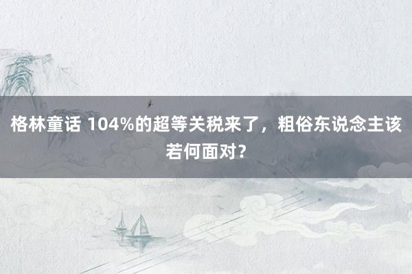 格林童话 104%的超等关税来了，粗俗东说念主该若何面对？